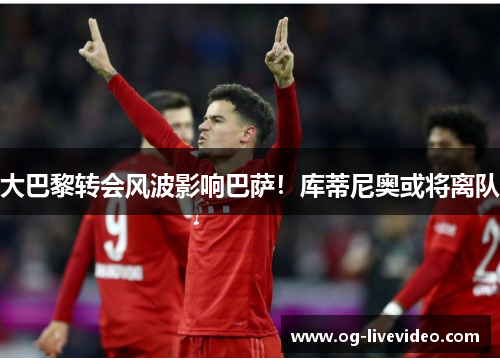 大巴黎转会风波影响巴萨！库蒂尼奥或将离队