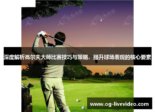 深度解析高尔夫大师比赛技巧与策略，提升球场表现的核心要素